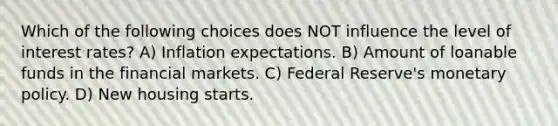 Which of the following choices does NOT influence the level of interest rates? A) Inflation expectations. B) Amount of loanable funds in the financial markets. C) Federal Reserve's monetary policy. D) New housing starts.