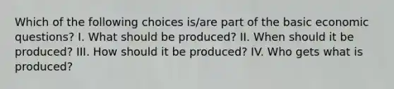 Which of the following choices is/are part of the basic economic questions? I. What should be produced? II. When should it be produced? III. How should it be produced? IV. Who gets what is produced?