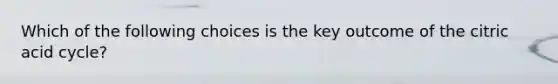 Which of the following choices is the key outcome of the citric acid cycle?