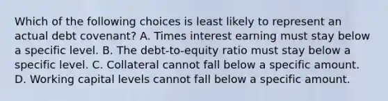 Which of the following choices is least likely to represent an actual debt covenant? A. Times interest earning must stay below a specific level. B. The debt-to-equity ratio must stay below a specific level. C. Collateral cannot fall below a specific amount. D. Working capital levels cannot fall below a specific amount.