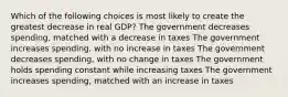 Which of the following choices is most likely to create the greatest decrease in real GDP? The government decreases spending, matched with a decrease in taxes The government increases spending, with no increase in taxes The government decreases spending, with no change in taxes The government holds spending constant while increasing taxes The government increases spending, matched with an increase in taxes