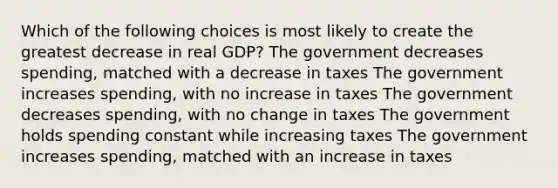 Which of the following choices is most likely to create the greatest decrease in real GDP? The government decreases spending, matched with a decrease in taxes The government increases spending, with no increase in taxes The government decreases spending, with no change in taxes The government holds spending constant while increasing taxes The government increases spending, matched with an increase in taxes