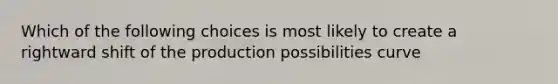 Which of the following choices is most likely to create a rightward shift of the production possibilities curve