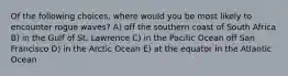 Of the following choices, where would you be most likely to encounter rogue waves? A) off the southern coast of South Africa B) in the Gulf of St. Lawrence C) in the Pacific Ocean off San Francisco D) in the Arctic Ocean E) at the equator in the Atlantic Ocean