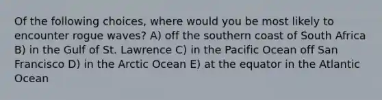 Of the following choices, where would you be most likely to encounter rogue waves? A) off the southern coast of South Africa B) in the Gulf of St. Lawrence C) in the Pacific Ocean off San Francisco D) in the Arctic Ocean E) at the equator in the Atlantic Ocean