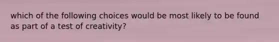 which of the following choices would be most likely to be found as part of a test of creativity?