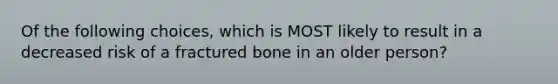 Of the following choices, which is MOST likely to result in a decreased risk of a fractured bone in an older person?