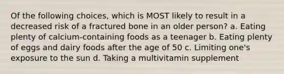 Of the following choices, which is MOST likely to result in a decreased risk of a fractured bone in an older person? a. Eating plenty of calcium-containing foods as a teenager b. Eating plenty of eggs and dairy foods after the age of 50 c. Limiting one's exposure to the sun d. Taking a multivitamin supplement