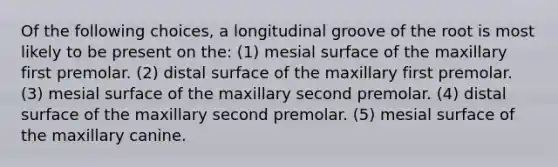 Of the following choices, a longitudinal groove of the root is most likely to be present on the: (1) mesial surface of the maxillary first premolar. (2) distal surface of the maxillary first premolar. (3) mesial surface of the maxillary second premolar. (4) distal surface of the maxillary second premolar. (5) mesial surface of the maxillary canine.