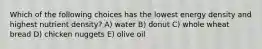 Which of the following choices has the lowest energy density and highest nutrient density? A) water B) donut C) whole wheat bread D) chicken nuggets E) olive oil