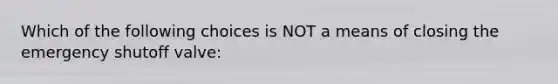 Which of the following choices is NOT a means of closing the emergency shutoff valve: