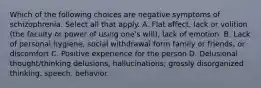 Which of the following choices are negative symptoms of schizophrenia. Select all that apply. A. Flat affect, lack or volition (the faculty or power of using one's will), lack of emotion. B. Lack of personal hygiene, social withdrawal form family or friends, or discomfort C. Positive experience for the person D. Delusional thought/thinking delusions, hallucinations; grossly disorganized thinking, speech, behavior.