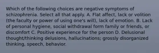 Which of the following choices are negative symptoms of schizophrenia. Select all that apply. A. Flat affect, lack or volition (the faculty or power of using one's will), lack of emotion. B. Lack of personal hygiene, social withdrawal form family or friends, or discomfort C. Positive experience for the person D. Delusional thought/thinking delusions, hallucinations; grossly disorganized thinking, speech, behavior.