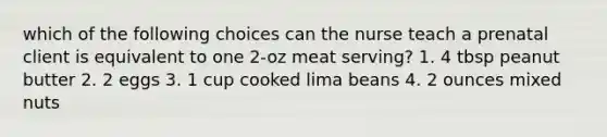 which of the following choices can the nurse teach a prenatal client is equivalent to one 2-oz meat serving? 1. 4 tbsp peanut butter 2. 2 eggs 3. 1 cup cooked lima beans 4. 2 ounces mixed nuts