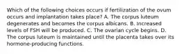 Which of the following choices occurs if fertilization of the ovum occurs and implantation takes place? A. The corpus luteum degenerates and becomes the corpus albicans. B. Increased levels of FSH will be produced. C. The ovarian cycle begins. D. The corpus luteum is maintained until the placenta takes over its hormone-producing functions.