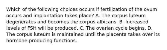 Which of the following choices occurs if fertilization of the ovum occurs and implantation takes place? A. The corpus luteum degenerates and becomes the corpus albicans. B. Increased levels of FSH will be produced. C. The ovarian cycle begins. D. The corpus luteum is maintained until the placenta takes over its hormone-producing functions.