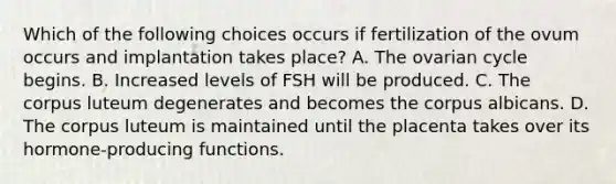 Which of the following choices occurs if fertilization of the ovum occurs and implantation takes place? A. The ovarian cycle begins. B. Increased levels of FSH will be produced. C. The corpus luteum degenerates and becomes the corpus albicans. D. The corpus luteum is maintained until the placenta takes over its hormone-producing functions.