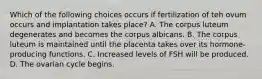 Which of the following choices occurs if fertilization of teh ovum occurs and implantation takes place? A. The corpus luteum degenerates and becomes the corpus albicans. B. The corpus luteum is maintained until the placenta takes over its hormone-producing functions. C. Increased levels of FSH will be produced. D. The ovarian cycle begins.