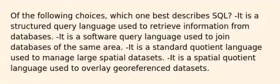 Of the following choices, which one best describes SQL? -It is a structured query language used to retrieve information from databases. -It is a software query language used to join databases of the same area. -It is a standard quotient language used to manage large spatial datasets. -It is a spatial quotient language used to overlay georeferenced datasets.