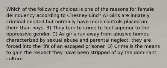 Which of the following choices is one of the reasons for female delinquency according to Chesney-Lind? A) Girls are innately criminal minded but normally have more controls placed on them than boys. B) They turn to crime to feel superior to the oppressive gender. C) As girls run away from abusive homes characterized by sexual abuse and parental neglect, they are forced into the life of an escaped prisoner. D) Crime is the means to gain the respect they have been stripped of by the dominant culture.