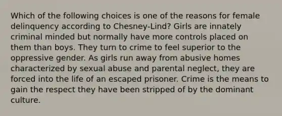 Which of the following choices is one of the reasons for female delinquency according to Chesney-Lind? Girls are innately criminal minded but normally have more controls placed on them than boys. They turn to crime to feel superior to the oppressive gender. As girls run away from abusive homes characterized by sexual abuse and parental neglect, they are forced into the life of an escaped prisoner. Crime is the means to gain the respect they have been stripped of by the dominant culture.