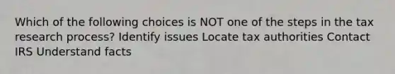 Which of the following choices is NOT one of the steps in the tax research process? Identify issues Locate tax authorities Contact IRS Understand facts
