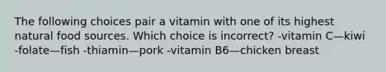 The following choices pair a vitamin with one of its highest natural food sources. Which choice is incorrect? -vitamin C—kiwi -folate—fish -thiamin—pork -vitamin B6—chicken breast