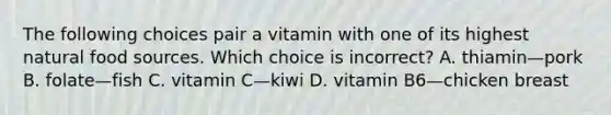 The following choices pair a vitamin with one of its highest natural food sources. Which choice is incorrect? A. thiamin—pork B. folate—fish C. vitamin C—kiwi D. vitamin B6—chicken breast