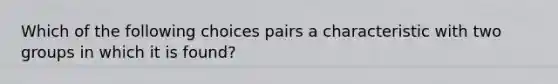 Which of the following choices pairs a characteristic with two groups in which it is found?