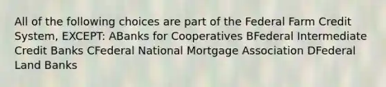 All of the following choices are part of the Federal Farm Credit System, EXCEPT: ABanks for Cooperatives BFederal Intermediate Credit Banks CFederal National Mortgage Association DFederal Land Banks