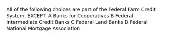 All of the following choices are part of the Federal Farm Credit System, EXCEPT: A Banks for Cooperatives B Federal Intermediate Credit Banks C Federal Land Banks D Federal National Mortgage Association