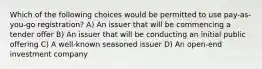 Which of the following choices would be permitted to use pay-as-you-go registration? A) An issuer that will be commencing a tender offer B) An issuer that will be conducting an initial public offering C) A well-known seasoned issuer D) An open-end investment company