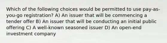 Which of the following choices would be permitted to use pay-as-you-go registration? A) An issuer that will be commencing a tender offer B) An issuer that will be conducting an initial public offering C) A well-known seasoned issuer D) An open-end investment company