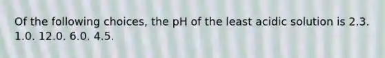 Of the following choices, the pH of the least acidic solution is 2.3. 1.0. 12.0. 6.0. 4.5.