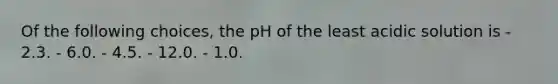 Of the following choices, the pH of the least acidic solution is - 2.3. - 6.0. - 4.5. - 12.0. - 1.0.