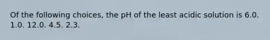 Of the following choices, the pH of the least acidic solution is 6.0. 1.0. 12.0. 4.5. 2.3.