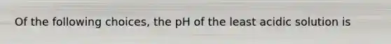 Of the following choices, the pH of the least acidic solution is