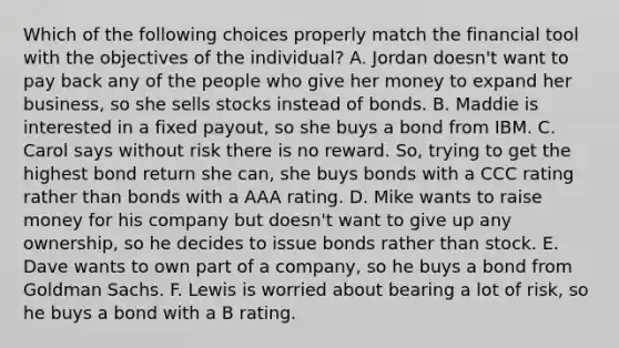 Which of the following choices properly match the financial tool with the objectives of the individual? A. Jordan doesn't want to pay back any of the people who give her money to expand her business, so she sells stocks instead of bonds. B. Maddie is interested in a fixed payout, so she buys a bond from IBM. C. Carol says without risk there is no reward. So, trying to get the highest bond return she can, she buys bonds with a CCC rating rather than bonds with a AAA rating. D. Mike wants to raise money for his company but doesn't want to give up any ownership, so he decides to issue bonds rather than stock. E. Dave wants to own part of a company, so he buys a bond from Goldman Sachs. F. Lewis is worried about bearing a lot of risk, so he buys a bond with a B rating.