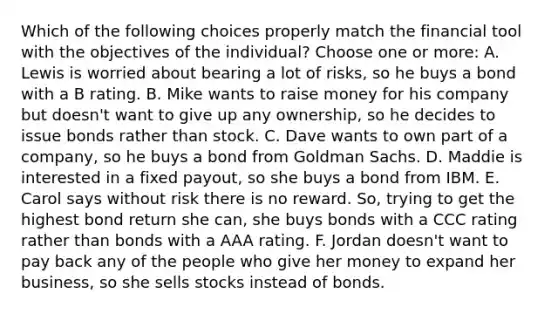 Which of the following choices properly match the financial tool with the objectives of the individual? Choose one or more: A. Lewis is worried about bearing a lot of risks, so he buys a bond with a B rating. B. Mike wants to raise money for his company but doesn't want to give up any ownership, so he decides to issue bonds rather than stock. C. Dave wants to own part of a company, so he buys a bond from Goldman Sachs. D. Maddie is interested in a fixed payout, so she buys a bond from IBM. E. Carol says without risk there is no reward. So, trying to get the highest bond return she can, she buys bonds with a CCC rating rather than bonds with a AAA rating. F. Jordan doesn't want to pay back any of the people who give her money to expand her business, so she sells stocks instead of bonds.