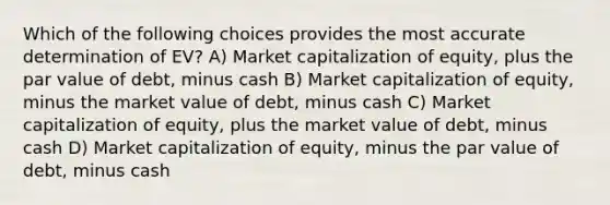 Which of the following choices provides the most accurate determination of EV? A) Market capitalization of equity, plus the par value of debt, minus cash B) Market capitalization of equity, minus the market value of debt, minus cash C) Market capitalization of equity, plus the market value of debt, minus cash D) Market capitalization of equity, minus the par value of debt, minus cash