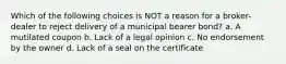 Which of the following choices is NOT a reason for a broker-dealer to reject delivery of a municipal bearer bond? a. A mutilated coupon b. Lack of a legal opinion c. No endorsement by the owner d. Lack of a seal on the certificate
