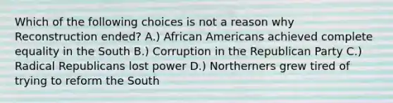 Which of the following choices is not a reason why Reconstruction ended? A.) African Americans achieved complete equality in the South B.) Corruption in the Republican Party C.) Radical Republicans lost power D.) Northerners grew tired of trying to reform the South