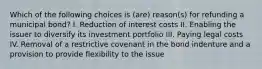 Which of the following choices is (are) reason(s) for refunding a municipal bond? I. Reduction of interest costs II. Enabling the issuer to diversify its investment portfolio III. Paying legal costs IV. Removal of a restrictive covenant in the bond indenture and a provision to provide flexibility to the issue