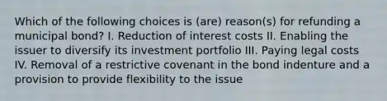 Which of the following choices is (are) reason(s) for refunding a municipal bond? I. Reduction of interest costs II. Enabling the issuer to diversify its investment portfolio III. Paying legal costs IV. Removal of a restrictive covenant in the bond indenture and a provision to provide flexibility to the issue