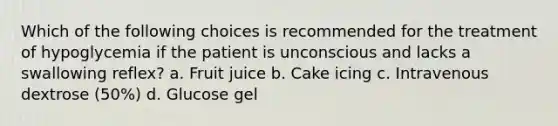 Which of the following choices is recommended for the treatment of hypoglycemia if the patient is unconscious and lacks a swallowing reflex? a. Fruit juice b. Cake icing c. Intravenous dextrose (50%) d. Glucose gel