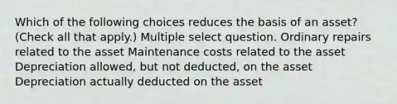 Which of the following choices reduces the basis of an asset? (Check all that apply.) Multiple select question. Ordinary repairs related to the asset Maintenance costs related to the asset Depreciation allowed, but not deducted, on the asset Depreciation actually deducted on the asset