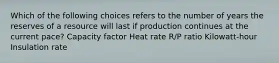 Which of the following choices refers to the number of years the reserves of a resource will last if production continues at the current pace? Capacity factor Heat rate R/P ratio Kilowatt-hour Insulation rate