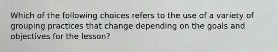 Which of the following choices refers to the use of a variety of grouping practices that change depending on the goals and objectives for the lesson?