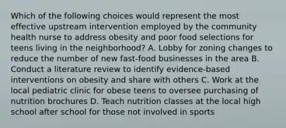 Which of the following choices would represent the most effective upstream intervention employed by the community health nurse to address obesity and poor food selections for teens living in the neighborhood? A. Lobby for zoning changes to reduce the number of new fast-food businesses in the area B. Conduct a literature review to identify evidence-based interventions on obesity and share with others C. Work at the local pediatric clinic for obese teens to oversee purchasing of nutrition brochures D. Teach nutrition classes at the local high school after school for those not involved in sports