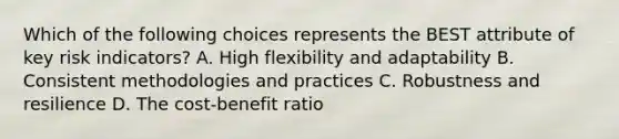 Which of the following choices represents the BEST attribute of key risk indicators? A. High flexibility and adaptability B. Consistent methodologies and practices C. Robustness and resilience D. The cost-benefit ratio